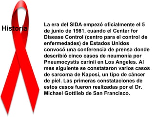 La era del SIDA empezó oficialmente el 5
Historia   de junio de 1981, cuando el Center for
           Disease Control (centro para el control de
           enfermedades) de Estados Unidos
           convocó una conferencia de prensa donde
           describió cinco casos de neumonía por
           Pneumocystis carinii en Los Angeles. Al
           mes siguiente se constataron varios casos
           de sarcoma de Kaposi, un tipo de cáncer
           de piel. Las primeras constataciones de
           estos casos fueron realizadas por el Dr.
           Michael Gottlieb de San Francisco.
 