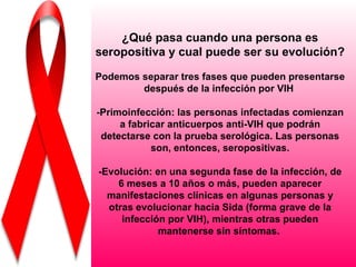 ¿Qué pasa cuando una persona es
seropositiva y cual puede ser su evolución?

Podemos separar tres fases que pueden presentarse
        después de la infección por VIH

-Primoinfección: las personas infectadas comienzan
     a fabricar anticuerpos anti-VIH que podrán
 detectarse con la prueba serológica. Las personas
            son, entonces, seropositivas.

-Evolución: en una segunda fase de la infección, de
    6 meses a 10 años o más, pueden aparecer
  manifestaciones clínicas en algunas personas y
  otras evolucionar hacia Sida (forma grave de la
     infección por VIH), mientras otras pueden
             mantenerse sin síntomas.
 