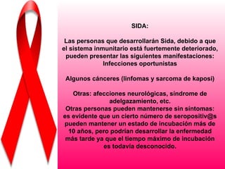 SIDA:

 Las personas que desarrollarán Sida, debido a que
el sistema inmunitario está fuertemente deteriorado,
 pueden presentar las siguientes manifestaciones:
              Infecciones oportunistas

 Algunos cánceres (linfomas y sarcoma de kaposi)

   Otras: afecciones neurológicas, síndrome de
                adelgazamiento, etc.
 Otras personas pueden mantenerse sin síntomas:
es evidente que un cierto número de seropositiv@s
pueden mantener un estado de incubación más de
  10 años, pero podrían desarrollar la enfermedad
 más tarde ya que el tiempo máximo de incubación
              es todavía desconocido.
 