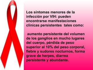 Los síntomas menores de la
infección por VIH: pueden
encontrarse manifestaciones
clínicas persistentes tales como:

 aumento persistente del volumen
de los ganglios en mucho lugares
del cuerpo, pérdida de peso
superior al 10% del peso corporal,
fiebre y sudores nocturnos, forma
grave de herpes, diarrea
persistente y abundante.
 