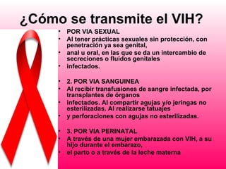 ¿Cómo se transmite el VIH?
     •   POR VIA SEXUAL
     •   Al tener prácticas sexuales sin protección, con
         penetración ya sea genital,
     •   anal u oral, en las que se da un intercambio de
         secreciones o fluidos genitales
     •   infectados.

     •   2. POR VIA SANGUINEA
     •   Al recibir transfusiones de sangre infectada, por
         transplantes de órganos
     •   infectados. Al compartir agujas y/o jeringas no
         esterilizadas. Al realizarse tatuajes
     •   y perforaciones con agujas no esterilizadas.

     •   3. POR VIA PERINATAL
     •   A través de una mujer embarazada con VIH, a su
         hijo durante el embarazo,
     •   el parto o a través de la leche materna
 
