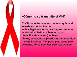 ¿Cómo no se transmite el VIH?

El VIH no se transmite o no se adquiere si
se esta en contacto con:
saliva, lágrimas, orina, sudor, excremento,
estornudos, baños, albercas, ropa,
utensilios de cocina (cuchara,
platos, vasos, etc.), picaduras de mosquitos
u otros insectos. Tampoco por: saludarse
de mano, abrazarse, besarse, acariciarse
 
