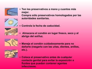 » Ten los preservativos a mano y cuantos más
  mejor.
  Compra sólo preservativos homologados por las
  autoridades sanitarias.

» Controla la fecha de caducidad.

» Almacena el condón en lugar fresco, seco y al
  abrigo del sol/luz.

» Maneja el condón cuidadosamente para no
  dañarlo (rasgarlo con las uñas, dientes, anillos,
  etc.).

» Coloca el preservativo antes de cualquier
  contacto genital para evitar la exposición a
  fluidos que puedan contener agentes
  infecciosos.
 
