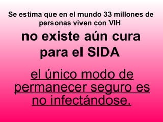 Se estima que en el mundo 33 millones de
        personas viven con VIH

   no existe aún cura
     para el SIDA
   el único modo de
 permanecer seguro es
    no infectándose.
 