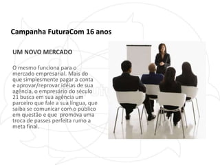 Campanha FuturaCom 16 anosUM NOVO MERCADOO mesmo funciona para o mercado empresarial. Mais do que simplesmente pagar a conta e aprovar/reprovar idéias de sua agência, o empresário do século 21 busca em sua agência um parceiro que fale a sua língua, que saiba se comunicar com o público em questão e que  promova uma troca de passes perfeita rumo a meta final.