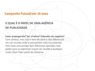 Campanha FuturaCom 16 anosE QUAL É O PAPEL DE UMA AGÊNCIADE PUBLICIDADEFazer propaganda? Ser criativa? Entender do negócio? Com certeza, mas isso é item de série e não diferencial em um mundo onde o consumidor está no comando. Este novo consumidor tem diferentes opiniões, tem poder para se expressar e quer ser ouvido a qualquer custo. Quer fazer parte da conversa.