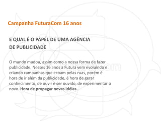 Campanha FuturaCom 16 anosE QUAL É O PAPEL DE UMA AGÊNCIADE PUBLICIDADEO mundo mudou, assim como a nossa forma de fazer publicidade. Nesses 16 anos a Futura vem evoluindo e criando campanhas que ecoam pelas ruas, porém é hora de ir além da publicidade, é hora de gerar conhecimento, de ouvir e ser ouvido, de experimentar o novo. Hora de propagar novas idéias.