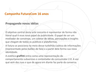 Campanha FuturaCom 16 anosPropagando novas idéiasO objetivo central desta arte conceito é representar de forma não literal qual é esse novo papel da publicidade. O papel de ser um mediador de conversas, um coletor de idéias, percepções e insights que chegam de todos os públicos e plataformas.A futura se posiciona no meio desse turbilhão caótico de informações (representado pelos balões de fala) e a partir dele forma sua nova identidade.A estética graffitti entra como uma representação do comportamento subversivo e contestador do consumidor 2.0. A voz que vem das ruas e que de agora em diante faz parte da conversa.