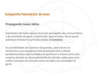Campanha FuturaCom 16 anosPropagando novas idéiasEntretanto não basta apenas acumular percepções dos consumidores e da sociedade em geral, é preciso dar algo em troca.Nesse ponto podemos introduzir as primeiras bases do Converse.As possibilidades do Converse são grandes, desta forma se limitarmos a sua atuação ao relacionamento com o cliente, perderemos boas oportunidades de posicionar a Futura como uma empresa atuante no desenvolvimento de atitudes sadias para uma melhor evolução do mercado como um todo e da sociedade em geral.