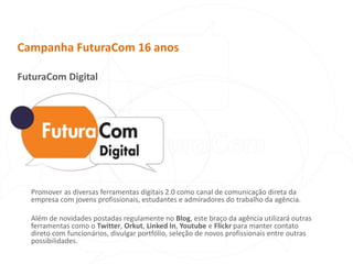 Campanha FuturaCom 16 anosFuturaCom DigitalPromover as diversas ferramentas digitais 2.0 como canal de comunicação direta da empresa com jovens profissionais, estudantes e admiradores do trabalho da agência. Além de novidades postadas regulamente no Blog, este braço da agência utilizará outras ferramentas como o Twitter, Orkut, Linked In, Youtube e Flickr para manter contato direto com funcionários, divulgar portfólio, seleção de novos profissionais entre outras possibilidades.