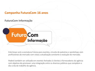 Campanha FuturaCom 16 anosFuturaCom InformaçãoEste braço será a assinatura Futura para eventos, circuito de palestras e workshops com profissionais do mercado com vistas a atualização constante e evolução do mercado.Poderá também ser utilizado em eventos fechados à clientes e fornecedores da agência com objetivo de promover uma integração entre os diversos públicos que compõem o dia-a-dia de trabalho da agência.