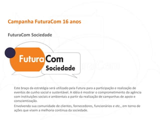 Campanha FuturaCom 16 anosFuturaCom SociedadeEste braço da estratégia será utilizado pela Futura para a participação e realização de eventos de cunho social e sustentável. A idéia é mostrar o comprometimento da agência com instituições sociais e ambientais a partir da realização de campanhas de apoio e conscientização. Envolvendo sua comunidade de clientes, fornecedores, funcionários e etc., em torno de ações que visem a melhoria continua da sociedade.