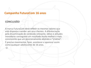 Campanha FuturaCom 16 anosCONCLUSÃOA marca FuturaCom deve refletir os mesmos valores que está disposta a vender aos seus clientes. A diferenciação pela disseminação de conteúdo relevante, idéias e atitudes inovadoras conseguem um resultado muito melhor e mais convincente que um posicionamento abstrato e “criativo”. É preciso movimentar, fazer, acontecer e aparecer assim como qualquer adolescente de 16 anos.