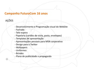 Campanha FuturaCom 16 anosAÇÕES	- Desenvolvimento e Programação visual do WebSite	- Fachada	- Tele-espera	- Papelaria (cartões de visita, pasta, envelopes)	- Templates de apresentação	- Apresentações pessoais para MSN corporativo	- Design para o Twitter	- Wallpapers	- Uniformes	- Brindes	- Plano de publicidade e propaganda