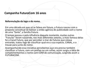 Campanha FuturaCom 16 anosReformulação da logo e do nome.Em uma década em que só se falava em futuro, a Futura nasceu com a proposta conceitual de batizar a então agência de publicidade com o nome de uma “fonte”, a família Futura. O tempo passou e pela influência daquele momento, muitas outras “Futuras” foram nascendo, nos mais diferentes setores, a mais famosa delas foi o Canal Futura, que por perceber o mar de Futuras que estava entrando, tratou logo de classificar qual era a sua espécie, CANAL, e o trouxe para junto do nome.Acompanhando essa iniciativa percebemos que era preciso também classificar a Futura, com um prefixo ou um sufixo, assim surgiu a idéia de complementarmos o nome com COM de comunicação, surgindo assim a FUTURACOM.