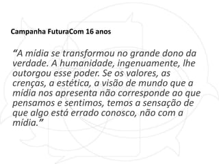 Campanha FuturaCom 16 anos“A mídia se transformou no grande dono da verdade. A humanidade, ingenuamente, lhe outorgou esse poder. Se os valores, as crenças, a estética, a visão de mundo que a mídia nos apresenta não corresponde ao que pensamos e sentimos, temos a sensação de que algo está errado conosco, não com a mídia.”