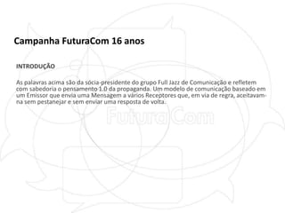 Campanha FuturaCom 16 anosINTRODUÇÃOAs palavras acima são da sócia-presidente do grupo Full Jazz de Comunicação e refletem com sabedoria o pensamento 1.0 da propaganda. Um modelo de comunicação baseado em um Emissor que envia uma Mensagem a vários Receptores que, em via de regra, aceitavam-na sem pestanejar e sem enviar uma resposta de volta.  