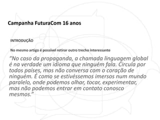 Campanha FuturaCom 16 anosINTRODUÇÃONo mesmo artigo é possível retirar outro trecho interessante“No caso da propaganda, a chamada linguagem global é na verdade um idioma que ninguém fala. Circula por todos países, mas não conversa com o coração de ninguém. É como se estivéssemos imersos num mundo paralelo, onde podemos olhar, tocar, experimentar, mas não podemos entrar em contato conosco mesmos.”