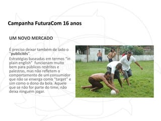 Campanha FuturaCom 16 anosUM NOVO MERCADOÉ preciso deixar também de lado o “publicitês”. Estratégias baseadas em termos “in plain english”  funcionam muito bem para públicos restritos e palestras, mas não refletem o comportamento de um consumidor que não se enxerga como “target” e sim como o dono da bola. Aquele que se não for parte do time, não deixa ninguém jogar.