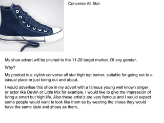 Converse All Star
My shoe advert will be pitched to the 11-20 target market. Of any gender.
Why?
My product is a stylish converse all star high top trainer, suitable for going out to a
casual place or just being out and about.
I would advertise this shoe in my advert with a famous young well known singer
or actor like Devlin or Little Mix for example. I would like to give the impression of
living a smart but high life. Also these artist’s are very famous and I would expect
some people would want to look like them so by wearing the shoes they would
have the same style and shoes as them..
 