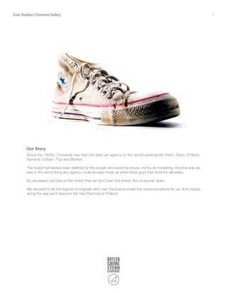 Case Studies///Converse Gallery                                                                                    1




        Our Story
        Since the 1950s, Converse has had the best ad agency in the world working for them: Dean, Pollock,
        Ramone, Cobain, Pop and Warhol.

        The brand had always been defined by the people who wore the shoes, not by its marketing. And the way we
        saw it, the worst thing any agency could do was mess up what these guys had done for decades.

        So we based our idea on the notion that we don’t own the brand, the consumer does.

        We decided to let the legions of originals who own the brand create the communications for us. And maybe
        along the way we’d discover the next Ramone or Pollock.
 