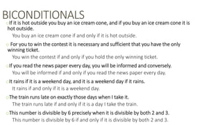 BICONDITIONALSoIf it is hot outside you buy an ice cream cone, and if you buy an ice cream cone it is
hot outside.
You buy an ice cream cone if and only if it is hot outside.
o For you to win the contest it is necessary and sufficient that you have the only
winning ticket.
You win the contest if and only if you hold the only winning ticket.
oIf you read the news paper every day, you will be informed and conversely.
You will be informed if and only if you read the news paper every day.
oIt rains if it is a weekend day, and it is a weekend day if it rains.
It rains if and only if it is a weekend day.
oThe train runs late on exactly those days when I take it.
The train runs late if and only if it is a day I take the train.
oThis number is divisible by 6 precisely when it is divisible by both 2 and 3.
This number is divisible by 6 if and only if it is divisible by both 2 and 3.
 