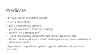 Predicate
op=“is a student at Bedford College”
oq =“is a student at.”
• p & q are predicate symbols
• p(x)=“x is a student at Bedford College.
• q(x,y) =“x is a student at y.”
 x and y are predicate variables that take values in appropriate sets.
• When concrete values are substituted in place of predicate variables, a
statement results.
oA predicate is a predicate symbol together with suitable predicate
variables.
 