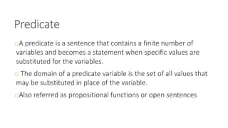 Predicate
oA predicate is a sentence that contains a finite number of
variables and becomes a statement when specific values are
substituted for the variables.
o The domain of a predicate variable is the set of all values that
may be substituted in place of the variable.
oAlso referred as propositional functions or open sentences
 