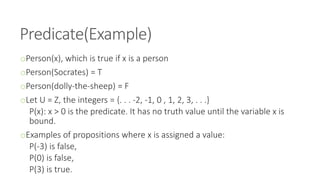 Predicate(Example)
oPerson(x), which is true if x is a person
oPerson(Socrates) = T
oPerson(dolly-the-sheep) = F
oLet U = Z, the integers = {. . . -2, -1, 0 , 1, 2, 3, . . .}
P(x): x > 0 is the predicate. It has no truth value until the variable x is
bound.
oExamples of propositions where x is assigned a value:
P(-3) is false,
P(0) is false,
P(3) is true.
 