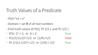 Truth Values of a Predicate
oP(x)=“x2 > x”
oDomain = set R of all real numbers
oFind truth values of P(2), P( 1/2 ), and P(−1/2 )
• P(2): 22 > 2, or 4 > 2. True
• P(1/2):(1/2)2<1/2 or (1/4) <1/2 False
• P(-1/2):(-1/2)2>-1/2 or (1/4) >-1/2 True
 