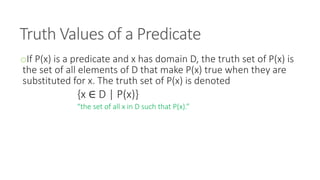 Truth Values of a Predicate
oIf P(x) is a predicate and x has domain D, the truth set of P(x) is
the set of all elements of D that make P(x) true when they are
substituted for x. The truth set of P(x) is denoted
{x ∈ D | P(x)}
“the set of all x in D such that P(x).”
 