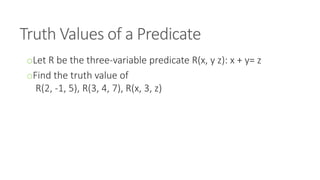 Truth Values of a Predicate
oLet R be the three-variable predicate R(x, y z): x + y= z
oFind the truth value of
R(2, -1, 5), R(3, 4, 7), R(x, 3, z)
 