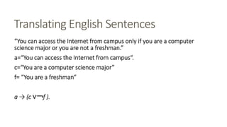 Translating English Sentences
“You can access the Internet from campus only if you are a computer
science major or you are not a freshman.”
a=“You can access the Internet from campus“.
c=“You are a computer science major”
f= “You are a freshman”
a → (c ∨￢f ).
 