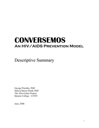 CONVERSEMOS
An HIV/AIDS Prevention Model


Descriptive Summary




George Priestley, PhD
Marcia Bayne Smith, PhD
The Afro-Latino Project
Queens College – CUNY


June, 2008




                           1
 