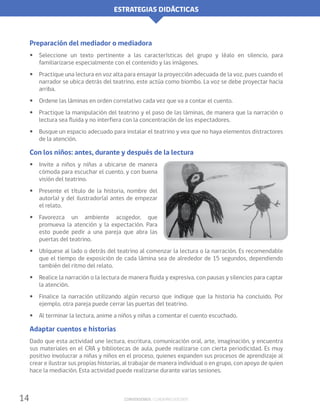 ESTRATEGIAS DIDÁCTICAS
14 Conversemos / Cuaderno docente
Preparación del mediador o mediadora
•• Seleccione un texto pertinente a las características del grupo y léalo en silencio, para
familiarizarse especialmente con el contenido y las imágenes.
•• Practique una lectura en voz alta para ensayar la proyección adecuada de la voz, pues cuando el
narrador se ubica detrás del teatrino, este actúa como biombo. La voz se debe proyectar hacia
arriba.
•• Ordene las láminas en orden correlativo cada vez que va a contar el cuento.
•• Practique la manipulación del teatrino y el paso de las láminas, de manera que la narración o
lectura sea fluida y no interfiera con la concentración de los espectadores.
•• Busque un espacio adecuado para instalar el teatrino y vea que no haya elementos distractores
de la atención.
Con los niños: antes, durante y después de la lectura
•• Invite a niños y niñas a ubicarse de manera
cómoda para escuchar el cuento, y con buena
visión del teatrino.
•• Presente el título de la historia, nombre del
autor(a) y del ilustrador(a) antes de empezar
el relato.
•• Favorezca un ambiente acogedor, que
promueva la atención y la expectación. Para
esto puede pedir a una pareja que abra las
puertas del teatrino.
•• Ubíquese al lado o detrás del teatrino al comenzar la lectura o la narración. Es recomendable
que el tiempo de exposición de cada lámina sea de alrededor de 15 segundos, dependiendo
también del ritmo del relato.
•• Realice la narración o la lectura de manera fluida y expresiva, con pausas y silencios para captar
la atención.
•• Finalice la narración utilizando algún recurso que indique que la historia ha concluido. Por
ejemplo, otra pareja puede cerrar las puertas del teatrino.
•• Al terminar la lectura, anime a niños y niñas a comentar el cuento escuchado.
Adaptar cuentos e historias
Dado que esta actividad une lectura, escritura, comunicación oral, arte, imaginación, y encuentra
sus materiales en el CRA y bibliotecas de aula, puede realizarse con cierta periodicidad. Es muy
positivo involucrar a niñas y niños en el proceso, quienes expanden sus procesos de aprendizaje al
crear e ilustrar sus propias historias, al trabajar de manera individual o en grupo, con apoyo de quien
hace la mediación. Esta actividad puede realizarse durante varias sesiones.
 