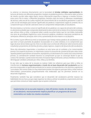 TEMAS
Conversemos / Cuaderno docente 43
Lo anterior se relaciona directamente con la necesidad de brindar múltiples oportunidades de
lecturas de textos con diferentes propósitos: resolver un problema práctico, informarse sobre un tema
de interés, escribir sobre algún tópico, buscar información específica o ingresar a mundos ficticios,
entre otros. Por lo tanto, a diferentes propósitos, distintos tipos de textos y diferentes modalidades
de lectura, cada una de las cuales requiere del conocimiento de un vocabulario pertinente a cada fin
y del uso de estrategias para extraer significados de palabras o expresiones según el contexto. Así, la
comprensión que se hará de cada texto tiene un componente indispensable, el vocabulario.
De esta manera, si un lector conoce el significado de las palabras o es capaz de extraerlo del contexto,
esaltamenteprobablequecomprendacabalmentelaideacentraldelostextos.Eslamismaestrategia
que utilizan niños y niñas, a temprana edad, cuando escuchan textos que les son leídos realizando
una serie de actividades lingüísticas como reconocer palabras, establecer relaciones semánticas de
semejanza, diferencia, jerarquía, entre otras, aumentando de esta manera su vocabulario.
Por lo tanto, la gran diferencia entre un estudiante que maneja menos palabras de vocabulario y uno
que tiene un buen promedio de palabras incorporadas en su vida cotidiana, es la comprensión que
logra alcanzar de los textos que lee. Este es un dato clave a la hora de reflexionar sobre la brecha entre
estudiantes provenientes de familias de altos y bajos ingresos, respecto del desarrollo del vocabulario.
Otros dos elementos importantes a considerar en este tema son el contexto y los conocimientos
previos. Con respecto al primero, es importante conocer la situación de comunicación para seleccionar
aquellaspalabraspertinentesalmomento,alpropósitoyal destinatario.Encuantoalosconocimientos
previos, su consideración también favorece la comprensión ya que se construye desde lo que se
conoce. Por ejemplo, cuando los(as) docentes incorporan figuras literarias como la metáfora o la ironía
del lenguaje cotidiano utilizado por niños, niñas y sus familias.
Es por esto que la tarea de la escuela es realizar todos los esfuerzos para que niños y niñas se
transformen en lectores experimentados a través de un buen desarrollo del vocabulario que les
permita comprender el significado profundo de los textos correspondientes a las distintas asignaturas
curriculares. Del mismo modo, es muy importante proveer de espacios para que niños y niñas realicen
intercambios comunicativos progresivamente más elaborados que les permitan avanzar en su
desarrollo lingüístico.
Finalmente, también hay que considerar que el desarrollo del vocabulario permite mejorar las
habilidades de escritura, ya que exige organizar las ideas y utilizar las palabras y expresiones precisas
que permitan comunicar mejor aquello que se quiere comunicar.
Implementar en la escuela mejores y más eficientes modos de desarrollar
el vocabulario, necesariamente implica planificar un programa de lectura
sistemático en todos los niveles escolares.
 