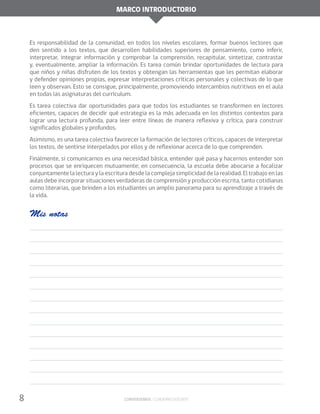 Marco introductorio
8 Conversemos / Cuaderno docente
Es responsabilidad de la comunidad, en todos los niveles escolares, formar buenos lectores que
den sentido a los textos, que desarrollen habilidades superiores de pensamiento, como inferir,
interpretar, integrar información y comprobar la comprensión, recapitular, sintetizar, contrastar
y, eventualmente, ampliar la información. Es tarea común brindar oportunidades de lectura para
que niños y niñas disfruten de los textos y obtengan las herramientas que les permitan elaborar
y defender opiniones propias, expresar interpretaciones críticas personales y colectivas de lo que
leen y observan. Esto se consigue, principalmente, promoviendo intercambios nutritivos en el aula
en todas las asignaturas del currículum.
Es tarea colectiva dar oportunidades para que todos los estudiantes se transformen en lectores
eficientes, capaces de decidir qué estrategia es la más adecuada en los distintos contextos para
lograr una lectura profunda, para leer entre líneas de manera reflexiva y crítica, para construir
significados globales y profundos.
Asimismo, es una tarea colectiva favorecer la formación de lectores críticos, capaces de interpretar
los textos, de sentirse interpelados por ellos y de reflexionar acerca de lo que comprenden.
Finalmente, si comunicarnos es una necesidad básica, entender qué pasa y hacernos entender son
procesos que se enriquecen mutuamente; en consecuencia, la escuela debe abocarse a focalizar
conjuntamente la lectura y la escritura desde la compleja simplicidad de la realidad. El trabajo en las
aulas debe incorporar situaciones verdaderas de comprensión y producción escrita, tanto cotidianas
como literarias, que brinden a los estudiantes un amplio panorama para su aprendizaje a través de
la vida.
Mis notas
 
