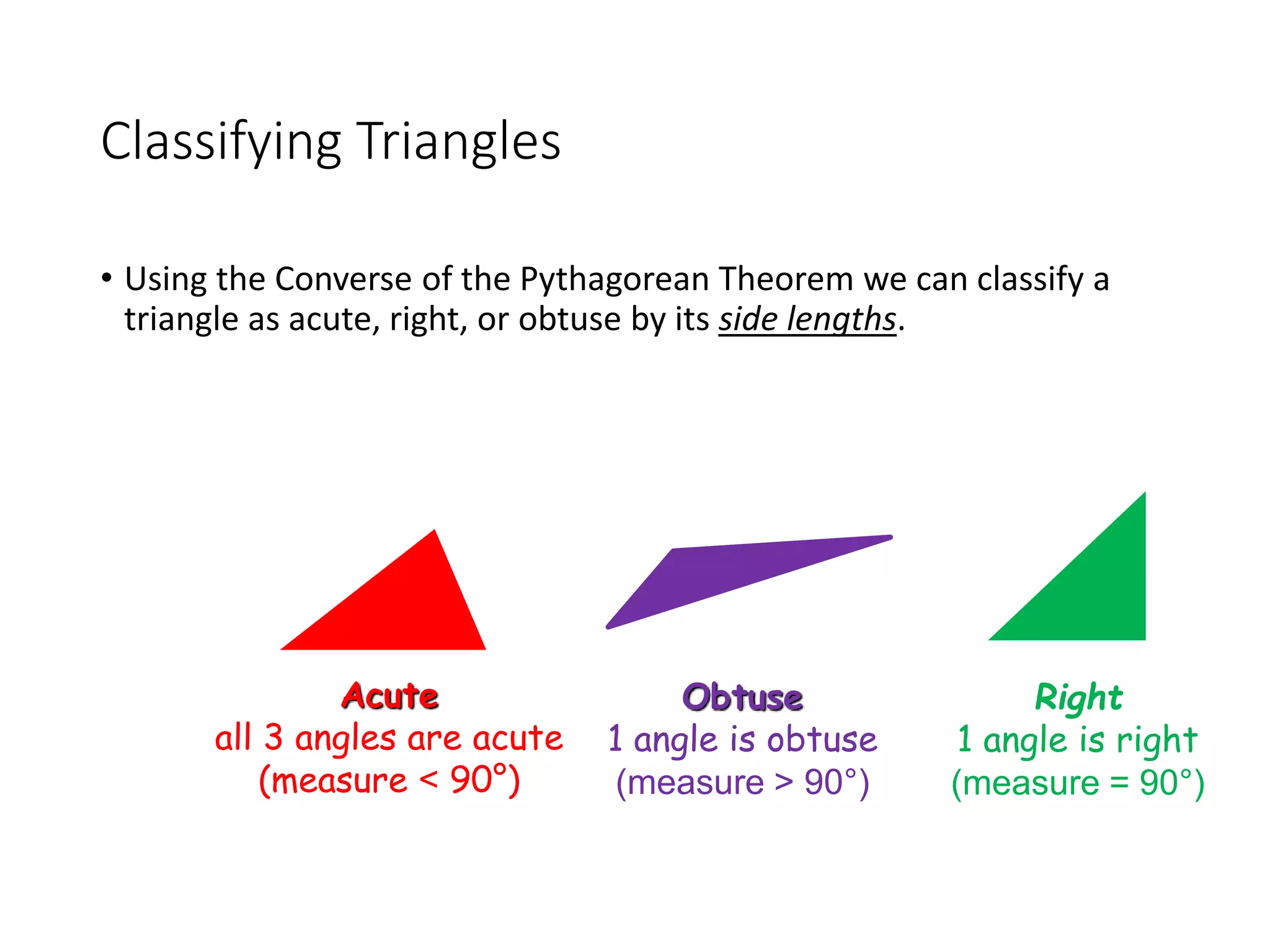 Classifying Triangles
• Using the Converse of the Pythagorean Theorem we can classify a
triangle as acute, right, or obtuse by its side lengths.
Obtuse
1 angle is obtuse
(measure > 90°)
Right
1 angle is right
(measure = 90°)
Acute
all 3 angles are acute
(measure < 90°)
 
