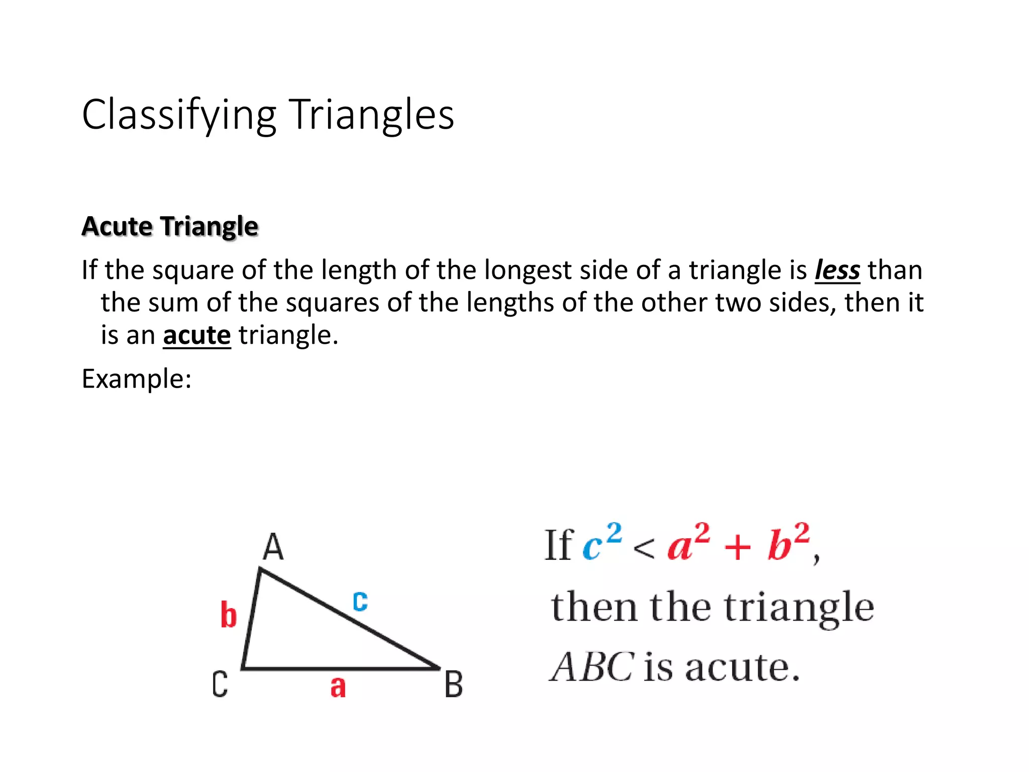 Classifying Triangles
Acute Triangle
If the square of the length of the longest side of a triangle is less than
the sum of the squares of the lengths of the other two sides, then it
is an acute triangle.
Example:
 