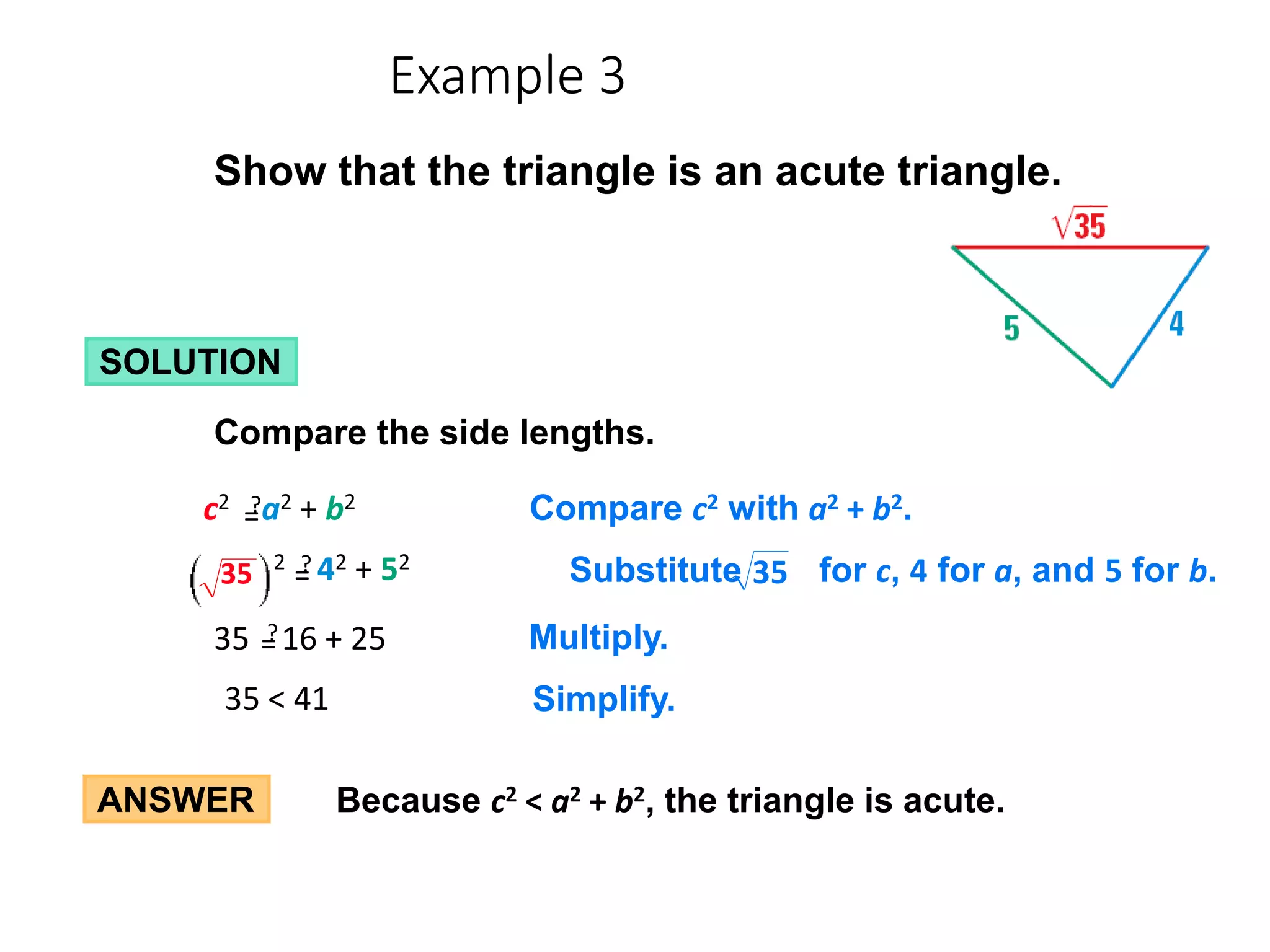 ANSWER Because c2 < a2 + b2, the triangle is acute.
Show that the triangle is an acute triangle.
SOLUTION
Compare the side lengths.
35 < 41 Simplify.
Compare c2 with a2 + b2.
c2 a2 + b2
?
=
=
Multiply.
35 16 + 25
?
=
=
Substitute for c, 4 for a, and 5 for b.
35
2 42 + 52
?
=
=
35
Example 3
 