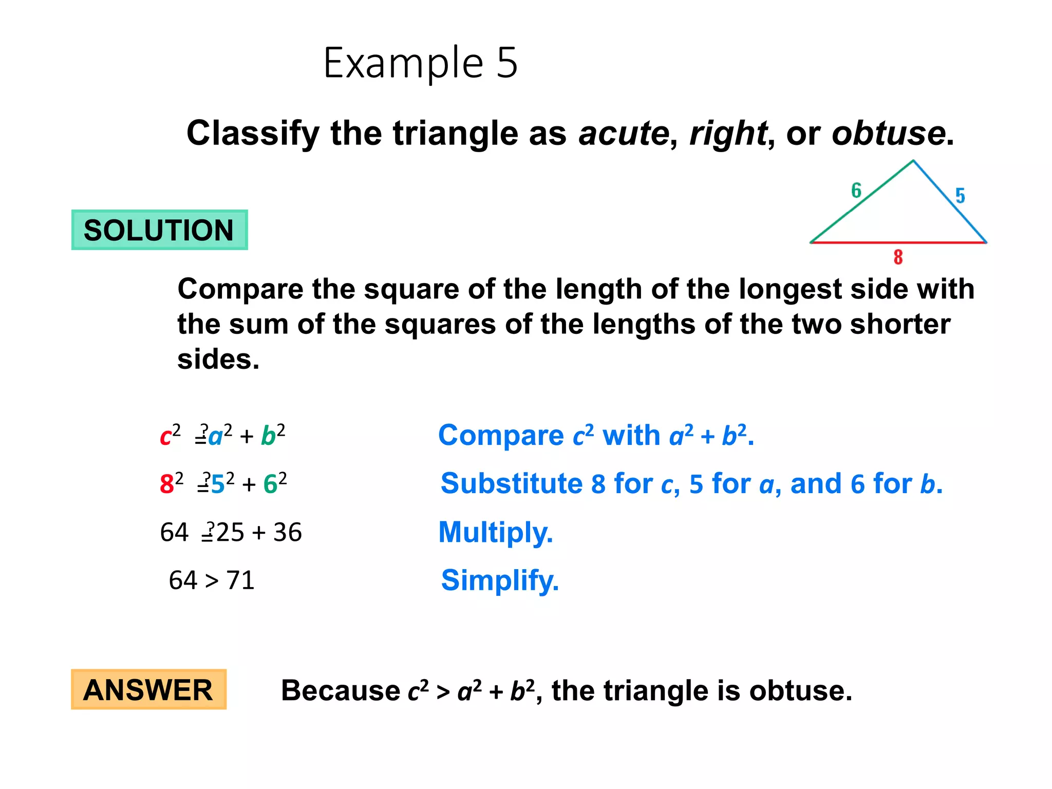 ANSWER Because c2 > a2 + b2, the triangle is obtuse.
Classify the triangle as acute, right, or obtuse.
SOLUTION
Compare the square of the length of the longest side with
the sum of the squares of the lengths of the two shorter
sides.
64 > 71 Simplify.
64 25 + 36 Multiply.
?
=
=
82 52 + 62 Substitute 8 for c, 5 for a, and 6 for b.
?
=
=
c2 a2 + b2 Compare c2 with a2 + b2.
?
=
=
Example 5
 