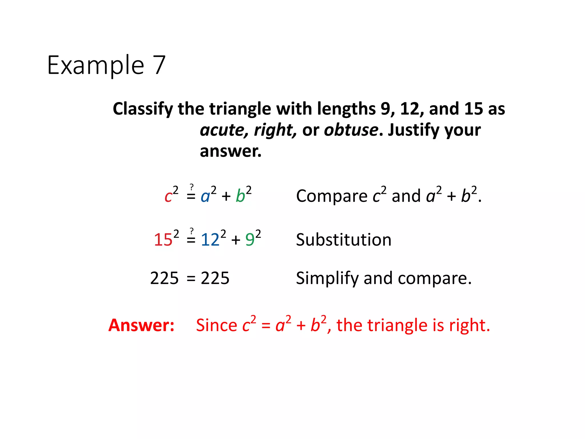 Example 7
Classify the triangle with lengths 9, 12, and 15 as
acute, right, or obtuse. Justify your
answer.
c2
= a2
+ b2
Compare c2
and a2
+ b2
.
?
152
= 122
+ 92
Substitution
?
225 = 225 Simplify and compare.
Answer: Since c2
= a2
+ b2
, the triangle is right.
 