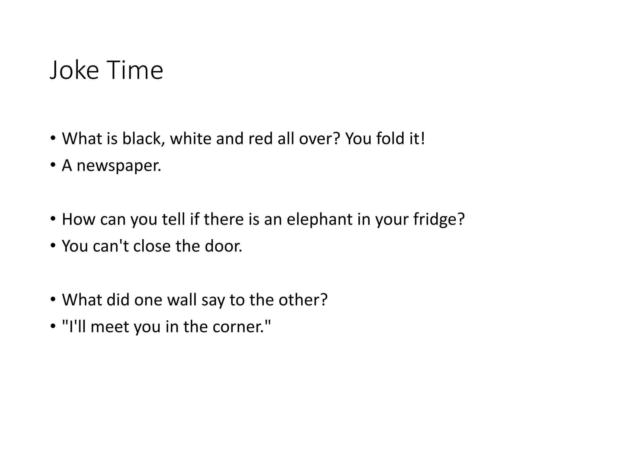 Joke Time
• What is black, white and red all over? You fold it!
• A newspaper.
• How can you tell if there is an elephant in your fridge?
• You can't close the door.
• What did one wall say to the other?
• "I'll meet you in the corner."
 