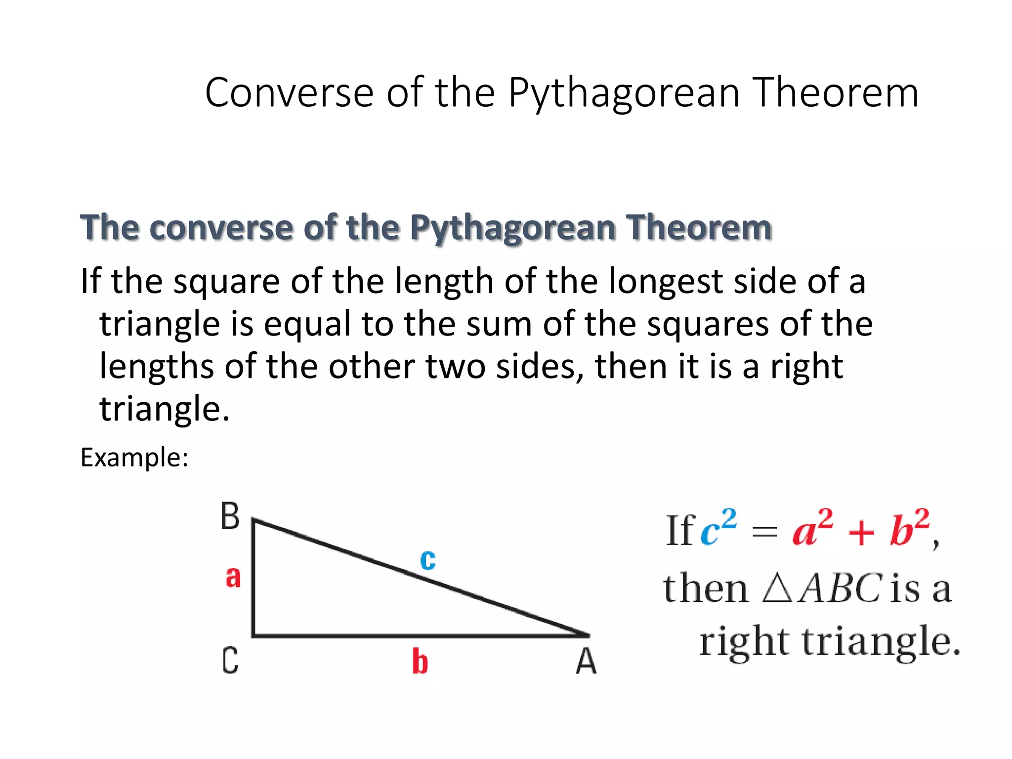 Converse of the Pythagorean Theorem
The converse of the Pythagorean Theorem
If the square of the length of the longest side of a
triangle is equal to the sum of the squares of the
lengths of the other two sides, then it is a right
triangle.
Example:
 