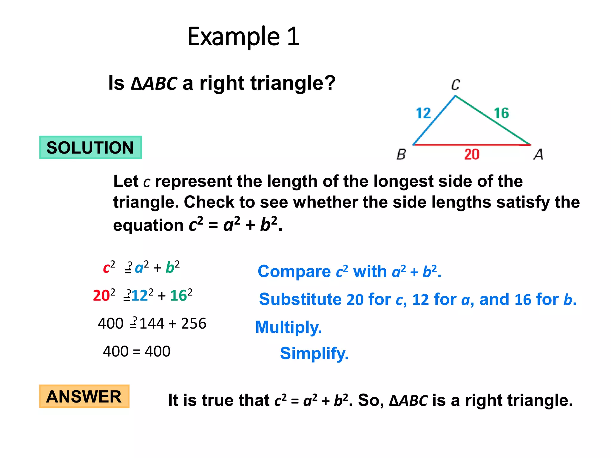 ANSWER It is true that c2 = a2 + b2. So, ∆ABC is a right triangle.
Is ∆ABC a right triangle?
SOLUTION
Let c represent the length of the longest side of the
triangle. Check to see whether the side lengths satisfy the
equation c2 = a2 + b2.
400 = 400 Simplify.
Compare c2 with a2 + b2.
c2 a2 + b2
?
=
=
Multiply.
400 144 + 256
?
=
=
Substitute 20 for c, 12 for a, and 16 for b.
202 122 + 162
?
=
=
Example 1
 