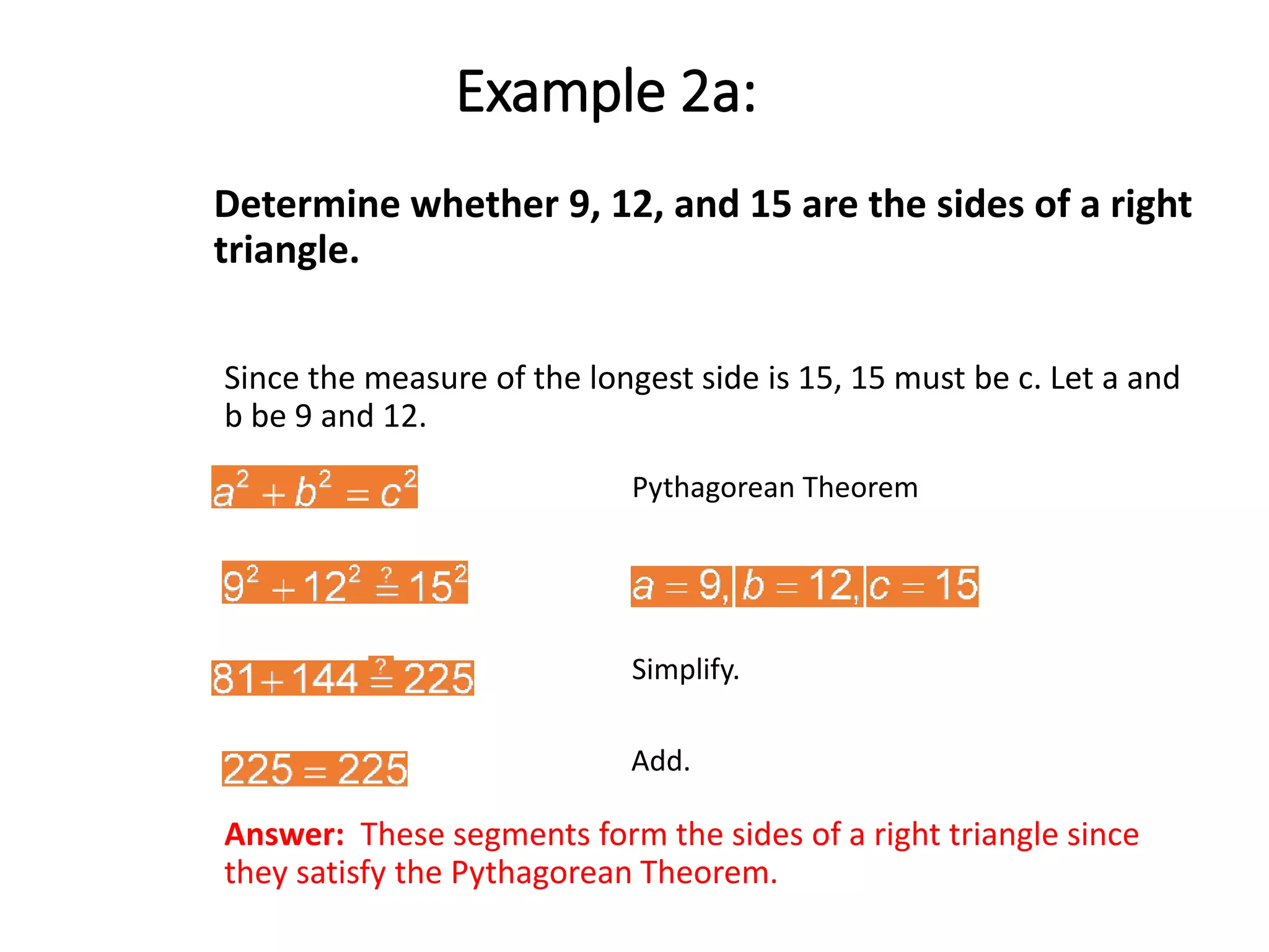 Determine whether 9, 12, and 15 are the sides of a right
triangle.
Since the measure of the longest side is 15, 15 must be c. Let a and
b be 9 and 12.
Pythagorean Theorem
Simplify.
Add.
Example 2a:
Answer: These segments form the sides of a right triangle since
they satisfy the Pythagorean Theorem.
 