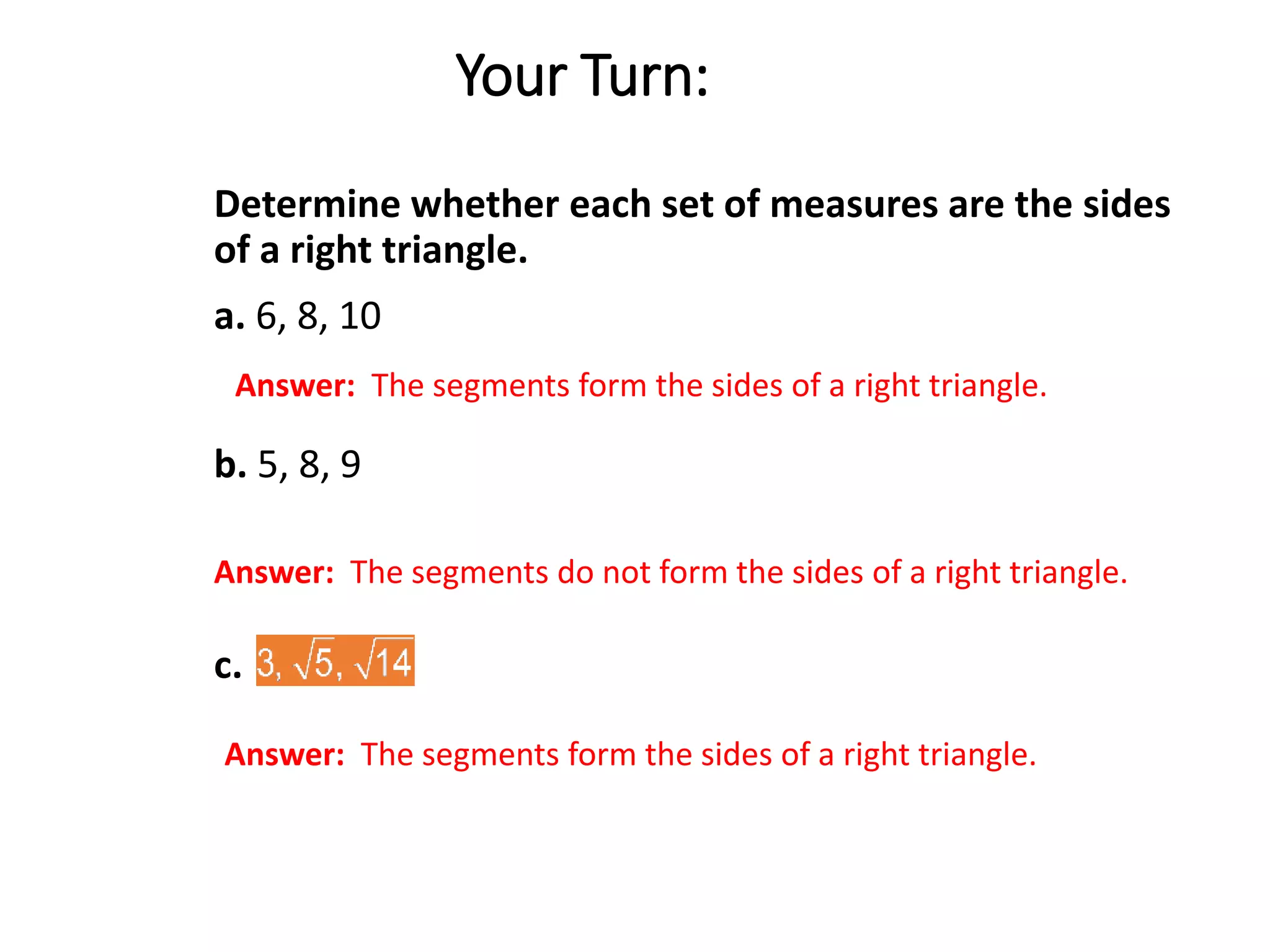 Answer: The segments form the sides of a right triangle.
Answer: The segments do not form the sides of a right triangle.
Answer: The segments form the sides of a right triangle.
Your Turn:
Determine whether each set of measures are the sides
of a right triangle.
a. 6, 8, 10
b. 5, 8, 9
c.
 