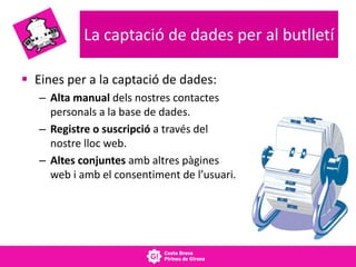 La captació de dades per al butlletí
 Eines per a la captació de dades:
– Alta manual dels nostres contactes
personals a la base de dades.
– Registre o suscripció a través del
nostre lloc web.
– Altes conjuntes amb altres pàgines
web i amb el consentiment de l’usuari.
 