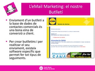 L’eMail Marketing: el nostre
Butlletí
 Enviament d’un butlletí a
la base de dades de
contactes comercials és
una bona eina de
conversió a client.
 Per crear butlletins i per
realitzar el seu
enviament, existeix
software específic que
permet fer tot tipus de
seguiments.
 