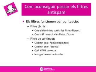 Com aconseguir passar els filtres
antispam
 Els filtres funcionen per puntuació.
– Filtre tècnic:
• Que el domini no surti a les llistes d’spam.
• Que la IP no surti a les llistes d’spam
– Filtre de contingut:
• Qualitat en el nom del remitent.
• Qualitat en el “asunto”
• Codi HTML correcte.
• Imatges ben estructurades
 